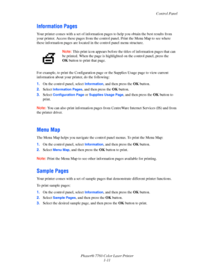 Page 17
Control Panel
Phaser® 7760 Color Laser Printer 1-11
Information Pages
Your printer comes with a set of information pa ges to help you obtain the best results from 
your printer. Access these page s from the control panel. Print the Menu Map to see where 
these information pages are located in  the control panel menu structure. 
For example, to print the Configuration page  or the Supplies Usage page to view current 
information about your pr inter, do the following:
1. On the control panel, select...