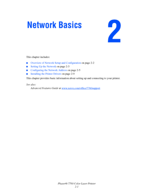 Page 21
Phaser® 7760 Color Laser Printer2-1
This chapter includes:
■Overview of Network Setup and Configuration 
on page 2-2
■Setting Up the Network on page 2-3
■Configuring the Network Address  on page 2-5
■Installing the Printer Drivers on page 2-9
This chapter provides basic information abou t setting up and connecting to your printer. 
See also:  Advanced Features Guide  at www.xerox.com/office/7760support
Network Basics
Downloaded From ManualsPrinter.com Manuals 