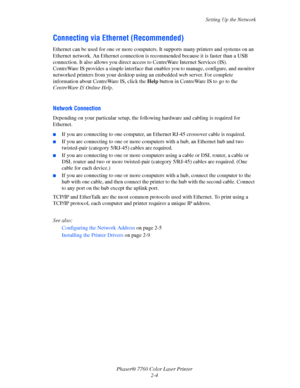 Page 24
Setting Up the Network
Phaser® 7760 Color Laser Printer 2-4
Connecting via Ethernet (Recommended)
Ethernet can be used for one or more computers. It supports many printers and systems on an 
Ethernet network. An Ethernet connection is  recommended because it is faster than a USB 
connection. It also allows  you direct access to CentreWa re Internet Services (IS). 
CentreWare IS provides a simple interface that  enables you to manage, configure, and monitor 
networked printers from your desktop using an...