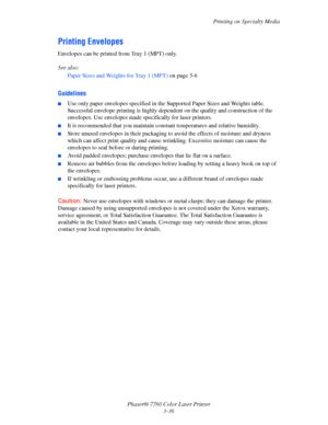 Page 71
Printing on Specialty Media
Phaser® 7760 Color Laser Printer 3-36
Printing Envelopes
Envelopes can be printed from Tray 1 (MPT) only. 
See also: 
Paper Sizes and Weights for Tray 1 (MPT)  on page 3-6
Guidelines
■Use only paper envelopes specified in the Supported Paper Sizes and Weights table. 
Successful envelope printing is highly depe ndent on the quality and construction of the 
envelopes. Use envelopes made specifically for laser printers.
■It is recommended that you maintain cons tant temperatures...