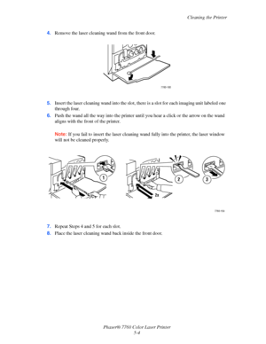 Page 108
Cleaning the Printer
Phaser® 7760 Color Laser Printer 5-4
4.
Remove the laser cleaning wand from the front door.
5. Insert the laser cleaning wand into the slot,  there is a slot for each imaging unit labeled one 
through four. 
6. Push the wand all the way into  the printer until you hear a click or the arrow on the wand 
aligns with the front of the printer.
Note: If you fail to insert the laser cleaning wand  fully into the printer, the laser window 
will not be cleaned properly.
7. Repeat Steps 4...