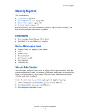 Page 118
Ordering Supplies
Phaser® 7760 Color Laser Printer 5-14
Ordering Supplies
This section includes:
■Consumables on page 5-14
■Routine Maintenance Items  on page 5-14
■When to Order Supplies on page 5-14
■Recycling Supplies on page 5-15
Certain consumables and routine  maintenance items need to be ordered occasionally. Each 
item includes installation in structions in the package.
Consumables
■Toner Cartridges (Cyan, Magenta, Yellow, Black)
■Staple Pack (if the optional finisher is installed)
Routine...