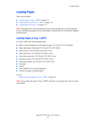 Page 44
Loading Paper
Phaser® 7760 Color Laser Printer 3-9
Loading Paper
This section includes:
■Loading Paper in Tray 1 (MPT)  on page 3-9
■Using Manual Feed in Tray 1 (MPT)  on page 3-16
■Loading Paper in Trays 2–5 on page 3-17
Note: Most paper sizes can be loaded in the trays  either long-edge feed or short-edge feed, 
however, printing long-edge feed is recommended  to optimize the life of the printer, supplies, 
and print speed.
Loading Paper in Tray 1 (MPT)
Use Tray 1 (MPT)  the following paper types:...