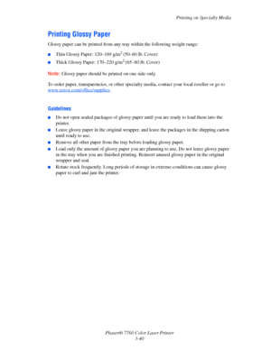 Page 75
Printing on Specialty Media
Phaser® 7760 Color Laser Printer 3-40
Printing Glossy Paper
Glossy paper can be printed from any tr ay within the following weight range:
■Thin Glossy Paper: 120–169 g/m2 (50–60 lb. Cover)
■Thick Glossy Paper: 170–220 g/m2 (65–80 lb. Cover)
Note: Glossy paper should be printed on one side only.
To order paper, transparencies, or other specia lty media, contact your local reseller or go to 
www.xerox.com/office/supplies
.
Guidelines
■Do not open sealed packages of glossy pape...