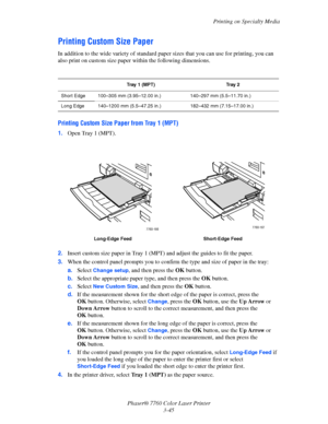 Page 80
Printing on Specialty Media
Phaser® 7760 Color Laser Printer 3-45
Printing Custom Size Paper
In addition to the wide variety of standard paper sizes that you can use for printing, you can 
also print on custom size paper  within the following dimensions.
Printing Custom Size Paper from Tray 1 (MPT)
1.Open Tray 1 (MPT).
2. Insert custom size paper in Tray 1 (MPT ) and adjust the guides to fit the paper.
3. When the control panel prompts  you to confirm the type and size of paper in the tray:
a. Select...