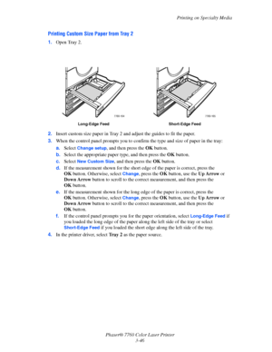 Page 81
Printing on Specialty Media
Phaser® 7760 Color Laser Printer 3-46
Printing Custom Size Paper from Tray 2
1.Open Tray 2.
2. Insert custom size paper in Tray 2 an d adjust the guides to fit the paper.
3. When the control panel prompts  you to confirm the type and size of paper in the tray:
a. Select 
Change setup, and then press the  OK button.
b. Select the appropriate paper type, and then press the  OK button.
c. Select 
New Custom Size, and then press the  OK button.
d. If the measurement shown for the...