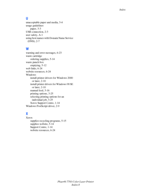 Page 158
Index
Phaer® 7760 Color Laser Printer Index-8
U
unacceptable paper and media, 3-4
usage guidelinespaper, 3-3
USB connection, 2-3
user safety, A-1
using host names with  Domain Name Service 
(DNS), 2-7
W
warning and error messages, 6-23
waste cartridge
ordering supplies, 5-14
waste punch box
emptying, 5-12
web links, 6-24
website resources, 6-24
Windows install printer drivers for Windows 2000 or later, 2-10
install printer drivers for Windows 98 SE 
or later, 2-10
manual feed, 3-16
printing options,...