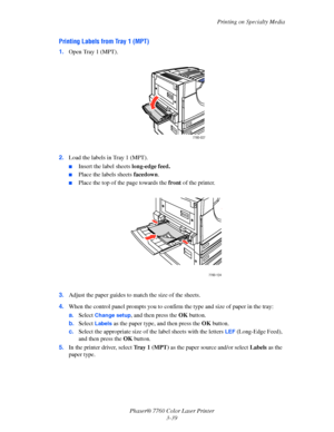 Page 74
Printing on Specialty Media
Phaser® 7760 Color Laser Printer 3-39
Printing Labels from Tray 1 (MPT)
1.Open Tray 1 (MPT).
2. Load the labels in Tray 1 (MPT).
■Insert the label sheets  long-edge feed.
■Place the labels sheets  facedown.
■Place the top of the page towards the  front of the printer.
3. Adjust the paper guides to ma tch the size of the sheets.
4. When the control panel prompts  you to confirm the type and size of paper in the tray:
a. Select 
Change setup, and then press the  OK button.
b....