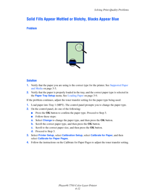 Page 99
Solving Print-Quality Problems
Phaser® 7760 Color Laser Printer 4-12
Solid Fills Appear Mottled or  Blotchy, Blacks Appear Blue
Problem
Solution
1.Verify that the paper you are using is  the correct type for the printer. See Supported Paper 
and Media  on page 3-3.
2. Verify that the paper is properly loaded in the  tray, and the correct paper type is selected in 
the 
Paper Tray Setup menu. See  Loading Paper  on page 3-9.
If the problem continues, adjust the toner tr ansfer setting for the paper type...