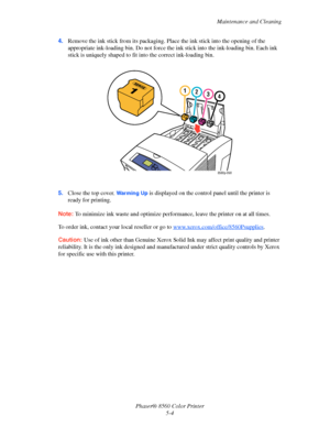 Page 104
Maintenance and Cleaning
Phaser® 8560 Color Printer 5-4
4.
Remove the ink stick from its packaging. Pl ace the ink stick into the opening of the 
appropriate ink-loading bin. Do not force the  ink stick into the ink-loading bin. Each ink 
stick is uniquely shaped to fit  into the correct ink-loading bin.
5. Close the top cover. 
Warming Up is displayed on the control panel until the printer is 
ready for printing.
Note:  To minimize ink waste and optimize perform ance, leave the printer on at all...