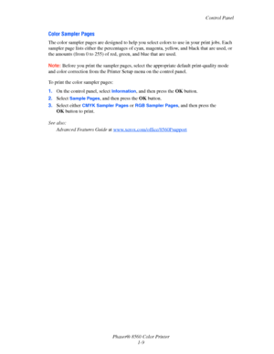 Page 14
Control Panel
Phaser® 8560 Color Printer 1-9
Color Sampler Pages
The color sampler pages are designed to help you  select colors to use in your print jobs. Each 
sampler page lists either the percentages of cyan , magenta, yellow, and black that are used, or 
the amounts (from 0 to 25 5) of red, green, and blue that are used.
Note:  Before you print the sampler pages, select  the appropriate default print-quality mode 
and color correction from the Printer  Setup menu on the control panel.
To print the...