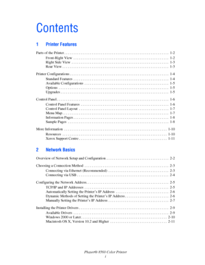 Page 3
Phaser® 8560 Color Printeri
Contents
1 Printer Features
Parts of the Printer . . . . . . . . . . . . . . . . . . . . . . . . . . . . . . . . . . . . . . . . . . . . . . . . . . . . . .  . . .  1-2
Front-Right View  . . . . . . . . . . . . . . . . . . . . . . . . . . . . . . . . . . . . . . . . . . . . . . . . . . . .  1-2
Right Side View  . . . . . . . . . . . . . . . . . . . . . . . . . . . . . . . . . . . . . . . . . . . . . . . . . . . . .  1-3
Rear View . . . . . . . . . . . . . . . . . . . . . . ....