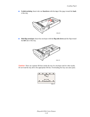 Page 48
Loading Paper
Phaser® 8560 Color Printer 3-18
■2-sided printing : Insert side one facedown with the top of the page toward the  back 
of the tray.
■Side-flap envelopes : Insert the envelopes with the  flap side down and the flap toward 
the  left side of the tray.
Caution:  There are separate fill lines inside the  tray for envelopes and for other media. 
Do not load the tray above the appropriate f ill line. Overloading the tray can cause jams.
8560p-093
8560p-109
8560p-113
Downloaded From...