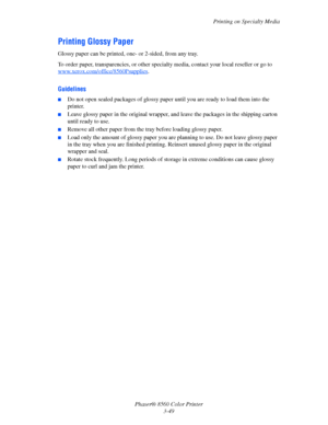 Page 79
Printing on Specialty Media
Phaser® 8560 Color Printer 3-49
Printing Glossy Paper
Glossy paper can be printed, one- or 2-sided, from any tray. 
To order paper, transparencies, or other specia lty media, contact your local reseller or go to 
www.xerox.com/office/8560Psupplies
.
Guidelines
■Do not open sealed packages of glossy pape r until you are ready to load them into the 
printer.
■Leave glossy paper in the original wrapper,  and leave the packages in the shipping carton 
until ready to use.
■Remove...