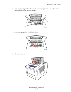 Page 111
Maintenance and Cleaning
Phaser® 8560 Color Printer 5-11
3.
Wipe the plastic paper release blade on the  lower paper guide with a pre-soaked alcohol 
cloth (using 90 percent isopropyl alcohol).
4. Lower the paper guide to  its original position.
5. Close the exit cover.
8560p-084
8560p-080
8560p-018
Downloaded From ManualsPrinter.com Manuals 