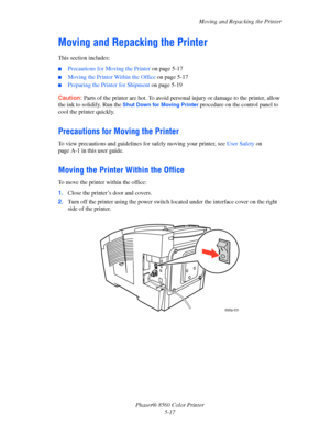 Page 117
Moving and Repacking the Printer
Phaser® 8560 Color Printer 5-17
Moving and Repacking the Printer
This section includes:
■Precautions for Moving the Printer  on page 5-17
■Moving the Printer Within the Office  on page 5-17
■Preparing the Printer for Shipment on page 5-19
Caution:  Parts of the printer are hot. To avoid person al injury or damage to the printer, allow 
the ink to solidify. Run the 
Shut Down for Moving Printer procedure on the control panel to 
cool the printer quickly.
Precautions for...