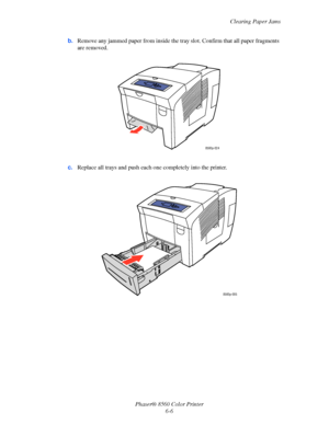 Page 130
Clearing Paper Jams
Phaser® 8560 Color Printer 6-6
b.
Remove any jammed paper from inside the tr ay slot. Confirm that all paper fragments 
are removed.
c. Replace all trays and push each  one completely into the printer.
8560p-024
8560p-005
Downloaded From ManualsPrinter.com Manuals 