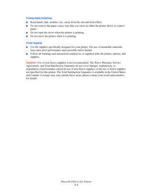 Page 147
Phaser® 8560 Color PrinterA-4
Printing Safety Guidelines
■Keep hands, hair, neckties, etc., aw ay from the exit and feed rollers.
■Do not remove the paper source tray that you se lect in either the printer driver or control 
panel.
■Do not open the doors when  the printer is printing.
■Do not move the printer when it is printing.
Printer Supplies
■Use the supplies specifically de signed for your printer. The use of unsuitable materials 
may cause poor performance and a possible safety hazard.
■Follow...