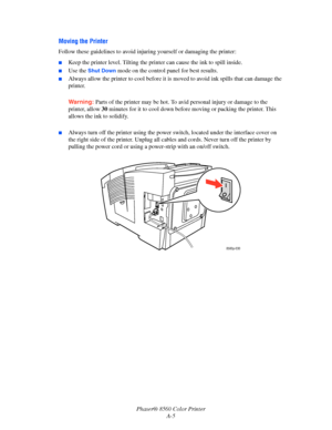 Page 148
Phaser® 8560 Color PrinterA-5
Moving the Printer
Follow these guidelines to avoid injuri ng yourself or damaging the printer:
■Keep the printer level. Tilting the printer can cause the ink to spill inside.
■Use the Shut Down mode on the control panel for best results.
■Always allow the printer to cool before it is  moved to avoid ink spills that can damage the 
printer.
Warning:  Parts of the printer may be hot. To av id personal injury or damage to the 
printer, allow  30 minutes for it to cool down...