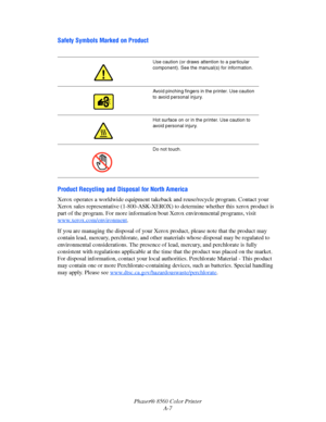 Page 150
Phaser® 8560 Color PrinterA-7
Safety Symbols Marked on Product
Product Recycling and Dis posal for North America
Xerox operates a worldwide equipment takeba ck and reuse/recycle program. Contact your 
Xerox sales representative (1-800-ASK-XEROX)  to determine whether this xerox product is 
part of the program. For more informatio n bout Xerox environmental programs, visit 
www.xerox.com/environment
.
If you are managing the disposal of your Xerox  product, please note that the product may 
contain lead,...