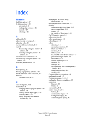 Page 151
Phaser® 8560 Color PrinterIndex-1
Index
Numerics
2nd Side option, 3-27
2-sided printing, 3-25automatic, 3-25
binding edge options, 3-26
manual, 3-27
selecting, 3-26
A
adding ink, 5-2
adhesive strip envelopes, 3-4
adjusting color, 4-4
Advanced Features Guide , 1-10
AutoIP
dynamically setting the printer’s IP address, 2-6
manually setting the printer’s IP  address, 2-7
automatic color correction, 4-4
automatically setting the printer’s IP  address, 2-6
available printer drivers, 2-9
B
basic printing, 3-2...