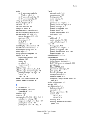 Page 158
Index
Phaser® 8560 Color Printer Index-8
setting
the IP address automaticallyWindows only, 2-6
the IP address dynamically, 2-6
the IP address manually, 2-7
setting up the network, 2-2
shipping the printer, 5-19
side door, 1-2, 4-9
side seam envelopes, 3-4
smudges or smears, 4-7
SNAP Press color correction, 4-4
solving print-quality problems, 4-6
specialty media, 3-9, 3-16, 3-29
custom size paper, 3-55, 3-59
envelopes, 3-36
glossy paper, 3-49
labels, 3-43
transparencies, 3-29
sRGB Display color...