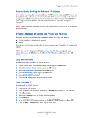Page 22
Configuring the Network Address
Phaser® 8560 Color Printer 2-6
Automatically Setting the Printer’s IP Address
If the printer is connected to a small establis hed TCP/IP network without a DHCP server, use 
the installer on the  Software and Documentation CD-ROM  to detect or assign an IP address to 
your printer. For further instructions, insert the  Software and Documentation CD-ROM into 
your computer’s CD-ROM drive. After the  Installer launches, follow the prompts for 
installation. 
Note:  For the...