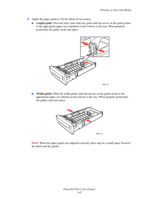 Page 77
Printing on Specialty Media
Phaser® 8560 Color Printer 3-47
3.
Adjust the paper guides to  fit the labels (if necessary).
■Length guide: Press the sides, then slide the gu ide until the arrow on the guide points 
to the appropriate paper size imprinted on  the bottom of the tray. When properly 
positioned, the guide clicks into place.
■Width guides : Slide the width guides until the a rrows on the guides point to the 
appropriate paper size labeled on the bottom  of the tray. When properly positioned,...