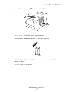 Page 121
Moving and Repacking the Printer
Phaser® 8560 Color Printer 5-21
3.
Remove the waste tray (labeled  B) from the waste tray slot. 
Warning:  The waste tray may be hot; handle it carefully.
4. Empty the waste, and then place the tray in a plastic bag for storage.
Caution:  Shipping the printer with the maintena nce kit and waste tray installed can 
damage the printer.
5. Close the printer’s door and covers.
8560p-035
8560p-036
Downloaded From ManualsPrinter.com Manuals 