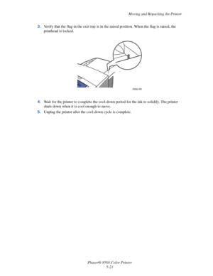 Page 123
Moving and Repacking the Printer
Phaser® 8560 Color Printer 5-23
3.
Verify that the flag in the exit tray is in  the raised position. When the flag is raised, the 
printhead is locked.
4. Wait for the printer to complete the cool-down  period for the ink to solidify. The printer 
shuts down when it is cool enough to move.
5. Unplug the printer after the  cool-down cycle is complete.
8560p-099
Downloaded From ManualsPrinter.com Manuals 