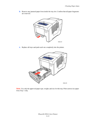 Page 135
Clearing Paper Jams
Phaser® 8560 Color Printer 6-11
b.
Remove any jammed paper from inside the tr ay slot. Confirm that all paper fragments 
are removed.
c. Replace all trays and push each  one completely into the printer.
Note:  Use only the approved paper type, weight, and  size for this tray. Print custom size paper 
from Tray 1 only.
8560p-024
8560p-005
Downloaded From ManualsPrinter.com Manuals 