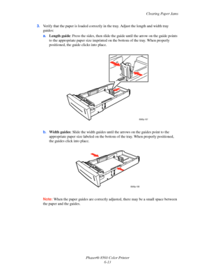 Page 137
Clearing Paper Jams
Phaser® 8560 Color Printer 6-13
3.
Verify that the paper is loaded correctly in  the tray. Adjust the length and width tray 
guides:
a. Length guide : Press the sides, then slide the gu ide until the arrow on the guide points 
to the appropriate paper size imprinted on  the bottom of the tray. When properly 
positioned, the guide clicks into place.
b. Width guides : Slide the width guides until the a rrows on the guides point to the 
appropriate paper size labeled on the bottom  of...