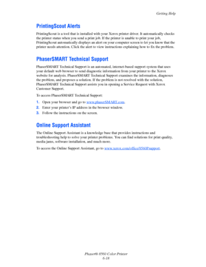 Page 142
Getting Help
Phaser® 8560 Color Printer 6-18
PrintingScout Alerts
PrintingScout is a tool that is  installed with your Xerox printer  driver. It automatically checks 
the printer status when you send a print job.  If the printer is unable to print your job, 
PrintingScout automatically displays  an alert on your computer screen to let you know that the 
printer needs attention. Click the alert to view  instructions explaining how to fix the problem.
PhaserSMART Technical Support
PhaserSMART Technical...