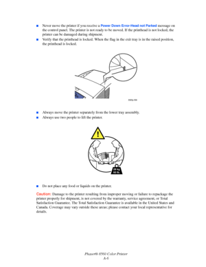 Page 149
Phaser® 8560 Color PrinterA-6
■Never move the printer if you receive a Power Down Error-Head not Parked message on 
the control panel. The printer is  not ready to be moved. If the printhead is not locked, the 
printer can be damaged during shipment.
■Verify that the printhead is lock ed. When the flag in the exit tray is in the raised position, 
the printhead is locked.
■Always move the printer separate ly from the lower tray assembly.
■Always use two people to lift the printer.
■Do not place any food...