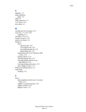 Page 159
Index
Phaser® 8560 Color Printer Index-9
U
upgrades, 1-5
usage guidelinespaper, 3-4
USB, 2-4
USB connection, 1-3
User Guide , 1-10
user safety, A-1
W
warning and error messages, 6-17
waste tray, 1-3, 5-19, 5-20
emptying, 5-5
web links, 1-10, 6-19
website resources, 6-19
window envelopes, 3-4
Windows
driverAdvanced tab, 3-22
Color Options tab, 3-22
Layout/Watermark tab, 3-22
Paper/Output tab, 3-22
install printer drivers for Windows 2000  or later, 2-10
printing options, 3-22
selecting manual feed, 3-15...