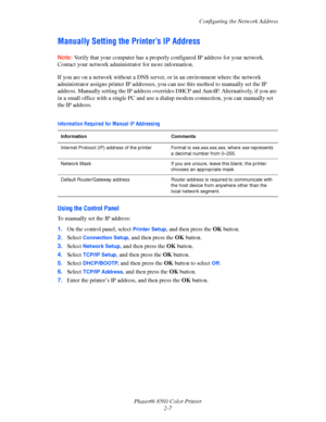 Page 23
Configuring the Network Address
Phaser® 8560 Color Printer 2-7
Manually Setting the Printer’s IP Address
Note: Verify that your computer has a properly configured IP address for your network. 
Contact your network administ rator for more information.
If you are on a network without a DNS server , or in an environment where the network 
administrator assigns printer IP addresses, yo u can use this method to manually set the IP 
address. Manually setting the IP address override s DHCP and AutoIP....