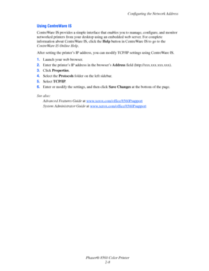 Page 24
Configuring the Network Address
Phaser® 8560 Color Printer 2-8
Using CentreWare IS
CentreWare IS provides a simple interface that  enables you to manage, configure, and monitor 
networked printers from your desktop using an embedded web server. For complete 
information about Cent reWare IS, click the Help button in CentreWare IS to go to the 
CentreWare IS Online Help .
After setting the printer’s IP address, you ca n modify TCP/IP settings using CentreWare IS. 
1. Launch your web browser.
2. Enter the...
