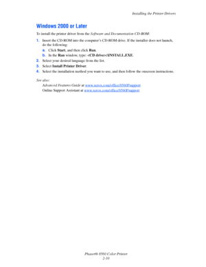 Page 26
Installing the Printer Drivers
Phaser® 8560 Color Printer 2-10
Windows 2000 or Later
To install the printer driver from the  Software and Documentation CD-ROM :
1. Insert the CD-ROM into the computer’s CD-R OM drive. If the installer does not launch, 
do the following:
a. Click  Start, and then click  Run.
b. In the  Run window, type:  :\INSTALL.EXE .
2. Select your desired language from the list.
3. Select  Install Printer Driver .
4. Select the installation method you want to use,  and then follow the...
