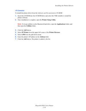 Page 30
Installing the Printer Drivers
Phaser® 8560 Color Printer 2-14
LPD Connection
To install the printer driver from the  Software and Documentation CD-ROM :
1. Insert the CD-ROM into the CD-ROM drive an d select the VISE installer to install the 
printer software.
2. Once installation is complete, open the  Printer Setup Utility. 
Note:  To locate utilities on the Maci ntosh hard drive, open the Applications folder, and 
then open the  Utilities folder. 
3. Click the  Add button.
4. Select  IP Printer...