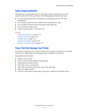 Page 34
Supported Paper and Media
Phaser® 8560 Color Printer 3-4
Paper Usage Guidelines
The printer trays accommodate most sizes and  types of paper, transparencies, or other 
specialty media. Follow these guidelines wh en loading paper and media in the trays:
■Use only recommended Xerox transparenci es; print quality may vary with other 
transparencies.
■Do not print on label stock once a  label has been removed from a sheet.
■Use only paper envelopes. Print all envelopes single-sided only.
■Do not overload...