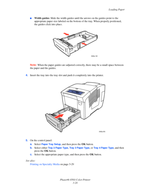 Page 50
Loading Paper
Phaser® 8560 Color Printer 3-20
■Width guides : Slide the width guides until the a rrows on the guides point to the 
appropriate paper size labeled on the bottom  of the tray. When properly positioned, 
the guides click into place.
Note:  When the paper guides are adjusted corr ectly, there may be a small space between 
the paper and the guides.
4. Insert the tray into the tray slot an d push it completely into the printer.
5. On the control panel:
a.Select 
Paper Tray Setup, and then...