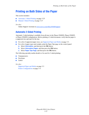 Page 55
Printing on Both Sides of the Paper
Phaser® 8560 Color Printer 3-25
Printing on Both Sides of the Paper
This section includes:
■Automatic 2-Sided Printing  on page 3-25
■Manual 2-Sided Printing on page 3-27
See also:  Online Support Assistant at  w
ww.xerox.com/office/8560Psupport
Automatic 2-Sided Printing
Automatic 2-sided printing is available from a ll trays in the Phaser 8560DN, Phaser 8560DT, 
or Phaser 8560DX configurations . Before printing a 2-sided document, verify that the paper is 
a...