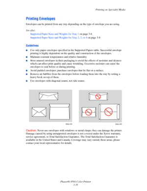 Page 66
Printing on Specialty Media
Phaser® 8560 Color Printer 3-36
Printing Envelopes
Envelopes can be printed from any tray depending on the type of envelope you are using. 
See also: 
Supported Paper Sizes and Weights for Tray 1  on page 3-6
Supported Paper Sizes and Weights for Tray 2, 3, or 4  on page 3-8
Guidelines
■Use only paper envelopes specified in the Supported Papers table. Successful envelope 
printing is highly dependent on the quality and construction of the envelopes. 
■Maintain constant...