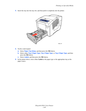 Page 78
Printing on Specialty Media
Phaser® 8560 Color Printer 3-48
4.
Insert the tray into the tray slot, and th en push it completely into the printer.
5. On the control panel:
a.Select 
Paper Tray Setup, and then press the  OK button. 
b. Select either 
Tr a y  2  P a p e r  Ty p e, Tray 3 Paper Type, or Tr a y  4  Pa p e r  Ty p e, and then 
press the  OK button.
c. Select 
Labels, and then press the  OK button.
6. In the printer driver, select either  Labels as the paper type or the appropriate tray as the...