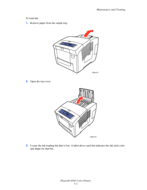 Page 103
Maintenance and Cleaning
Phaser® 8560 Color Printer 5-3
To load ink:
1.
Remove paper from the output tray.
2. Open the top cover.
3. Locate the ink-loading bin that is low. A la bel above each bin indicates the ink stick color 
and shape for that bin.
8560p-097
8560p-019
Downloaded From ManualsPrinter.com Manuals 