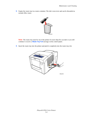 Page 106
Maintenance and Cleaning
Phaser® 8560 Color Printer 5-6
3.
Empty the waste tray in a waste container. The ink is non-toxic and can be discarded as 
normal office waste.
Note:  The waste tray must be out of the printe r for more than five seconds or you will 
continue to receive a 
Waste Tray Full message on the control panel.
4. Insert the waste tray into the printer and pu sh it completely into the waste tray slot.
8560p-036
8560p-068
Downloaded From ManualsPrinter.com Manuals 