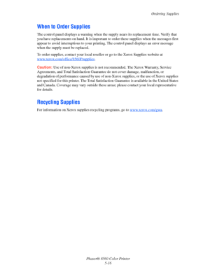 Page 116
Ordering Supplies
Phaser® 8560 Color Printer 5-16
When to Order Supplies
The control panel displays a warning when the su pply nears its replacement time. Verify that 
you have replacements on hand. It is important  to order these supplies when the messages first 
appear to avoid interruptions to your printing.  The control panel displays an error message 
when the supply must be replaced.
To order supplies, contact your local reselle r or go to the Xerox Supplies website at...
