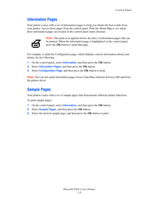 Page 13
Control Panel
Phaser® 8560 Color Printer 1-8
Information Pages
Your printer comes with a set of information pa ges to help you obtain the best results from 
your printer. Access these page s from the control panel. Print the Menu Map to see where 
these information pages are located in  the control panel menu structure. 
For example, to print the Configuration page,  which displays current information about your 
printer, do the following:
1. On the control panel, select 
Information, and then press the...