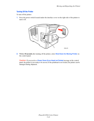 Page 122
Moving and Repacking the Printer
Phaser® 8560 Color Printer 5-22
Turning Off the Printer
To turn off the printer:
1.Press the power switch located under the interfac e cover on the right side of the printer to 
turn it off.
2. Within  10 seconds  after turning off the printer, select 
Shut Down for Moving Printer on 
the control panel.
Caution:  If you receive a 
Power Down Error-Head not Parked message at the control 
panel, the printer is not ready to be moved. If  the printhead is not locked, the...