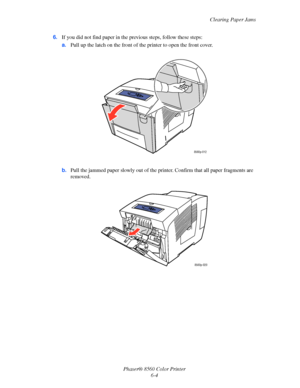 Page 128
Clearing Paper Jams
Phaser® 8560 Color Printer 6-4
6.
If you did not find paper in the pr evious steps, follow these steps:
a. Pull up the latch on the front of th e printer to open the front cover.
b. Pull the jammed paper slowly out of the prin ter. Confirm that all paper fragments are 
removed.
8560p-012
8560p-020
Downloaded From ManualsPrinter.com Manuals 